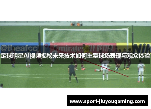 足球明星AI视频揭秘未来技术如何重塑球场表现与观众体验