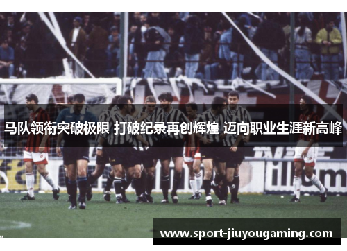 马队领衔突破极限 打破纪录再创辉煌 迈向职业生涯新高峰
