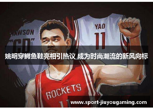 姚明穿鳄鱼鞋亮相引热议 成为时尚潮流的新风向标