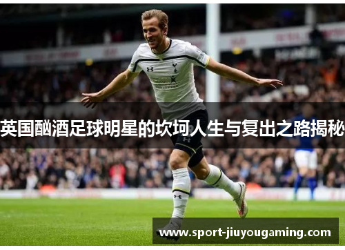 英国酗酒足球明星的坎坷人生与复出之路揭秘