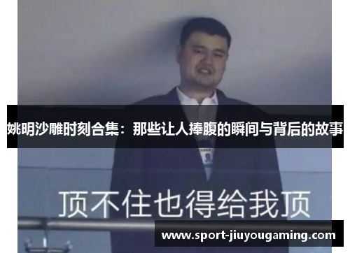姚明沙雕时刻合集：那些让人捧腹的瞬间与背后的故事