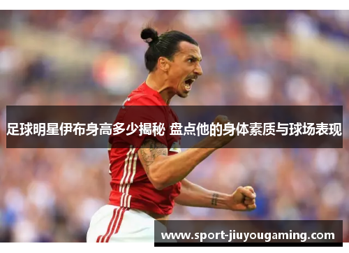 足球明星伊布身高多少揭秘 盘点他的身体素质与球场表现