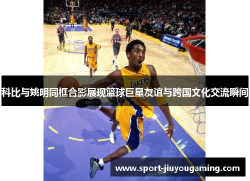 科比与姚明同框合影展现篮球巨星友谊与跨国文化交流瞬间