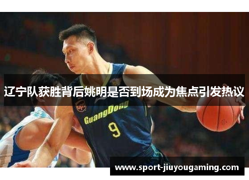 辽宁队获胜背后姚明是否到场成为焦点引发热议