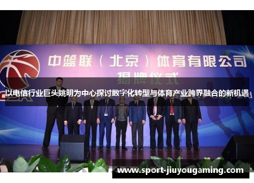 以电信行业巨头姚明为中心探讨数字化转型与体育产业跨界融合的新机遇