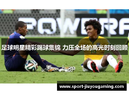 足球明星精彩踢球集锦 力压全场的高光时刻回顾