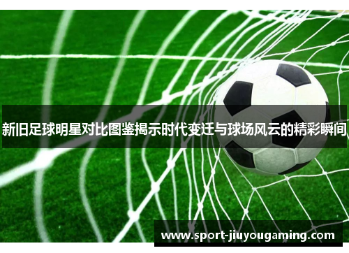 新旧足球明星对比图鉴揭示时代变迁与球场风云的精彩瞬间